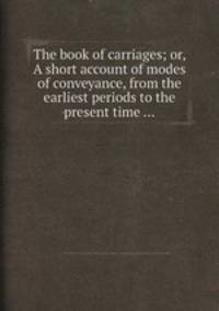 The book of carriages; or, A short account of modes of conveyance, from the earliest periods to the present time ...