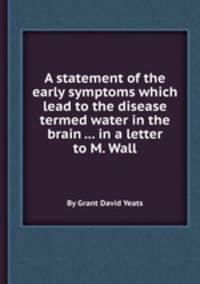 A statement of the early symptoms which lead to the disease termed water in the brain ... in a letter to M. Wall