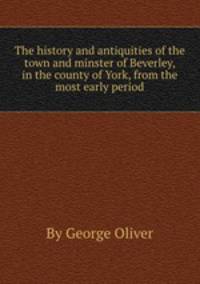 The history and antiquities of the town and minster of Beverley, in the county of York, from the most early period