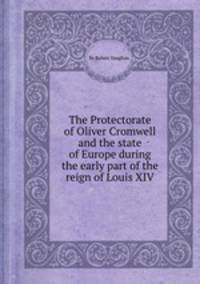The Protectorate of Oliver Cromwell and the state of Europe during the early part of the reign of Louis XIV