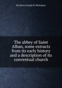 The abbey of Saint Alban, some extracts from its early history and a description of its conventual church