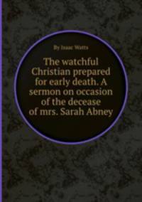 The watchful Christian prepared for early death. A sermon on occasion of the decease of mrs. Sarah Abney