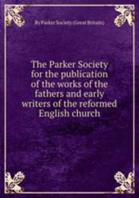 The Parker Society for the publication of the works of the fathers and early writers of the reformed English church