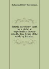 Zetetic astronomy. Earth not a globe! an experimental inquiry into the true figure of the earth, by `Parallax`.