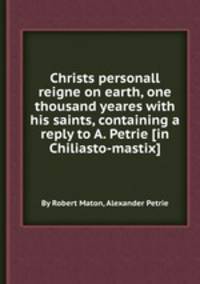 Christs personall reigne on earth, one thousand yeares with his saints, containing a reply to A. Petrie [in Chiliasto-mastix].