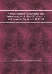 A new system of geography and astronomy, or A view of the earth and heavens, by W. and G. Frost