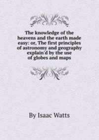 The knowledge of the heavens and the earth made easy: or, The first principles of astronomy and geography explain`d by the use of globes and maps
