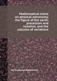 Mathematical tracts on physical astronomy, the figure of the earth, precession and nutation, and the calculus of variations