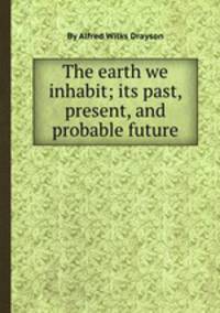 The earth we inhabit; its past, present, and probable future