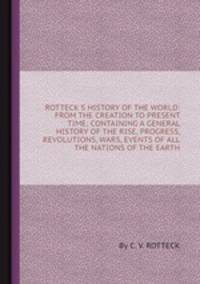 ROTTECK`S HISTORY OF THE WORLD: FROM THE CREATION TO PRESENT TIME; CONTAINING A GENERAL HISTORY OF THE RISE, PROGRESS, REVOLUTIONS, WARS, EVENTS OF ALL THE NATIONS OF THE EARTH
