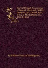 Journal through the counties of Berwick, Roxburgh, Selkirk, Dumfries, Ayr, Lanark, East, West, & Mid Lothians, in ... 1817, by W.G.