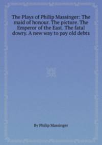 The Plays of Philip Massinger: The maid of honour. The picture. The Emperor of the East. The fatal dowry. A new way to pay old debts