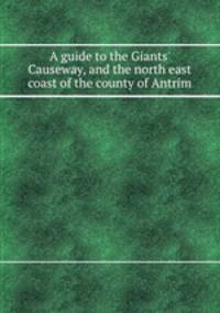 A guide to the Giants` Causeway, and the north east coast of the county of Antrim