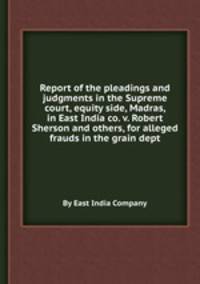 Report of the pleadings and judgments in the Supreme court, equity side, Madras, in East India co. v. Robert Sherson and others, for alleged frauds in the grain dept.