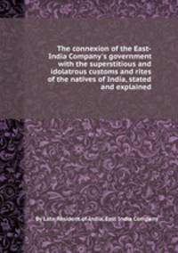 The connexion of the East-India Company`s government with the superstitious and idolatrous customs and rites of the natives of India, stated and explained