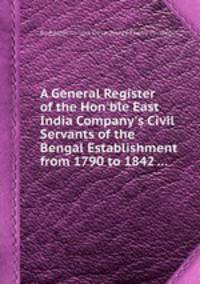 A General Register of the Hon`ble East India Company`s Civil Servants of the Bengal Establishment from 1790 to 1842 ...