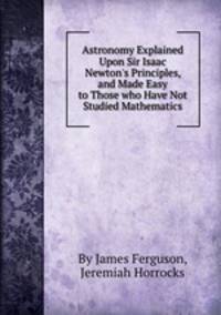 Astronomy Explained Upon Sir Isaac Newton`s Principles, and Made Easy to Those who Have Not Studied Mathematics