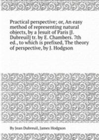 Practical perspective; or, An easy method of representing natural objects, by a Jesuit of Paris [J. Dubreuil] tr. by E. Chambers. 7th ed., to which is prefixed, The theory of perspective, by J. Hodgson