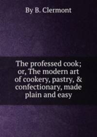 The professed cook; or, The modern art of cookery, pastry, & confectionary, made plain and easy