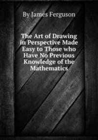 The Art of Drawing in Perspective Made Easy to Those who Have No Previous Knowledge of the Mathematics