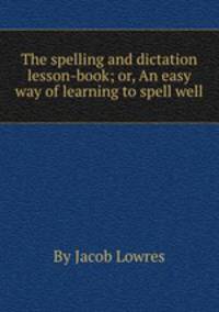 The spelling and dictation lesson-book; or, An easy way of learning to spell well