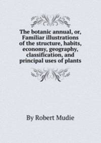 The botanic annual, or, Familiar illustrations of the structure, habits, economy, geography, classification, and principal uses of plants