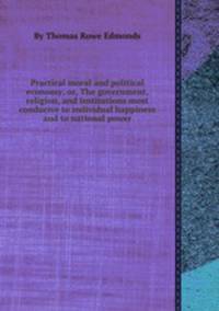 Practical moral and political economy; or, The government, religion, and institutions most conducive to individual happiness and to national power