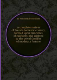 A complete system of French domestic cookery, formed upon principles of economy, and adapted to the use of families of moderate fortune