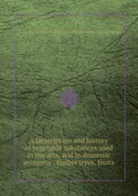 A Description and history of vegetable substances used in the arts, and in domestic economy : timber trees, fruits