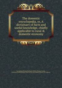 The domestic encyclopedia, or, A dictionary of facts and useful knowledge, chiefly applicable to rural & domestic economy