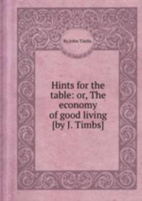 Hints for the table: or, The economy of good living [by J. Timbs].