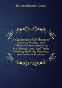 A Cyclopaedia of Six Thousand Practical Receipts, and Collateral Information in the Arts Manufactures, and Trades Including Medicine, Pharmacy, and Domestic Economy