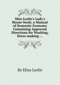 Miss Leslie`s Lady`s House-book; a Manual of Domestic Economy Containing Approved Directions for Washing, Dress-making ...