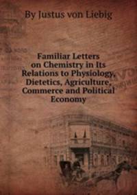 Familiar Letters on Chemistry in Its Relations to Physiology, Dietetics, Agriculture, Commerce and Political Economy