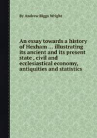 An essay towards a history of Hexham ... illustrating its ancient and its present state , civil and ecclesiastical economy, antiquities and statistics