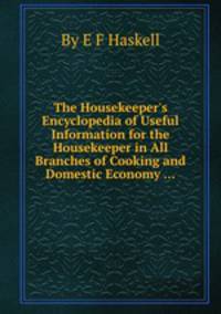 The Housekeeper`s Encyclopedia of Useful Information for the Housekeeper in All Branches of Cooking and Domestic Economy ...