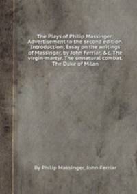 The Plays of Philip Massinger: Advertisement to the second edition. Introduction; Essay on the writings of Massinger, by John Ferriar, &c. The virgin-martyr. The unnatural combat. The Duke of Milan