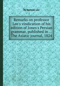 Remarks on professor Lee`s vindication of his edition of Jones`s Persian grammar, published in ... The Asiatic journal, 1824