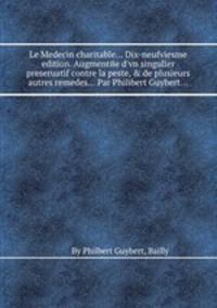 Le Medecin charitable... Dix-neufviesme edition. Augmentйe d`vn singulier preseruatif contre la peste, & de plusieurs autres remedes... Par Philibert Guybert...