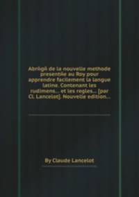 Abrйgй de la nouvelle methode presentйe au Roy pour apprendre facilement la langue latine. Contenant les rudimens... et les regles... [par Cl. Lancelot]. Nouvelle edition...