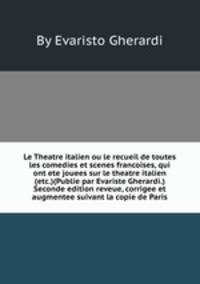 Le Theatre italien ou le recueil de toutes les comedies et scenes francoises, qui ont ete jouees sur le theatre italien (etc.)(Publie par Evariste Gherardi.) Seconde edition reveue, corrigee et augmentee suivant la copie de Paris
