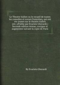 Le Theatre italien ou le recueil de toutes les comedies et scenes francoises, qui ont ete jouees sur le theatre italien (etc.)(Publie par Evariste Gherardi.) Seconde edition reveue, corrigee et augmentee suivant la copie de Paris