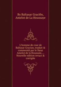 L'homme de cour de Baltasar Gracian, traduit & commente par le Sieur Amelot de la Houssaie, Nouvelle edition revыл & corrigee