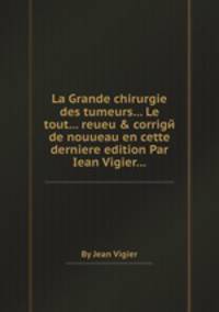 La Grande chirurgie des tumeurs... Le tout... reueu & corrigй de nouueau en cette derniere edition Par Iean Vigier...