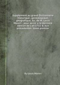Supplement au grand Dictionnaire historique , genealogique, geografique, &c. de M. Louis Moreri : pour servir a la derniere edition de l`an 1732 & aux precedentes: tome premier