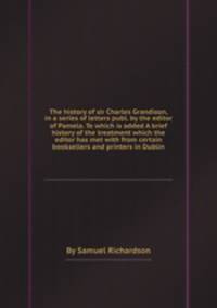 The history of sir Charles Grandison, in a series of letters publ. by the editor of Pamela. To which is added A brief history of the treatment which the editor has met with from certain booksellers and printers in Dublin