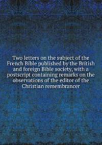 Two letters on the subject of the French Bible published by the British and foreign Bible society, with a postscript containing remarks on the observations of the editor of the Christian remembrancer