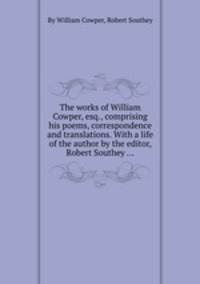 The works of William Cowper, esq., comprising his poems, correspondence and translations. With a life of the author by the editor, Robert Southey ...