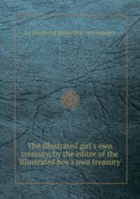 The illustrated girl`s own treasury, by the editor of the `Illustrated boy`s own treasury`.