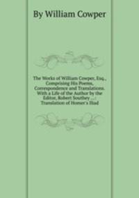 The Works of William Cowper, Esq., Comprising His Poems, Correspondence and Translations. With a Life of the Author by the Editor, Robert Southey ...: Translation of Homer`s Iliad